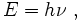 E  =  h  \nu \ ,